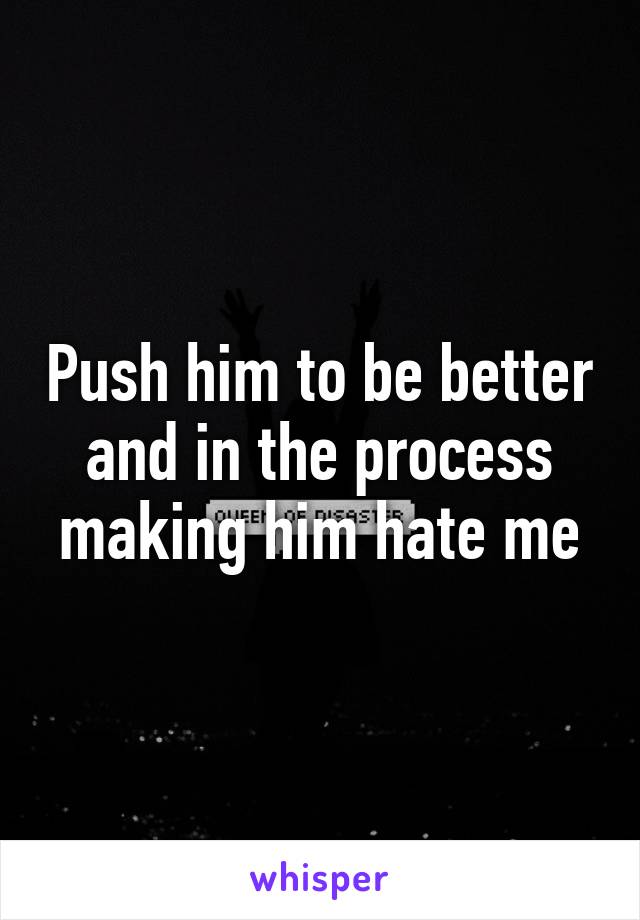 Push him to be better and in the process making him hate me