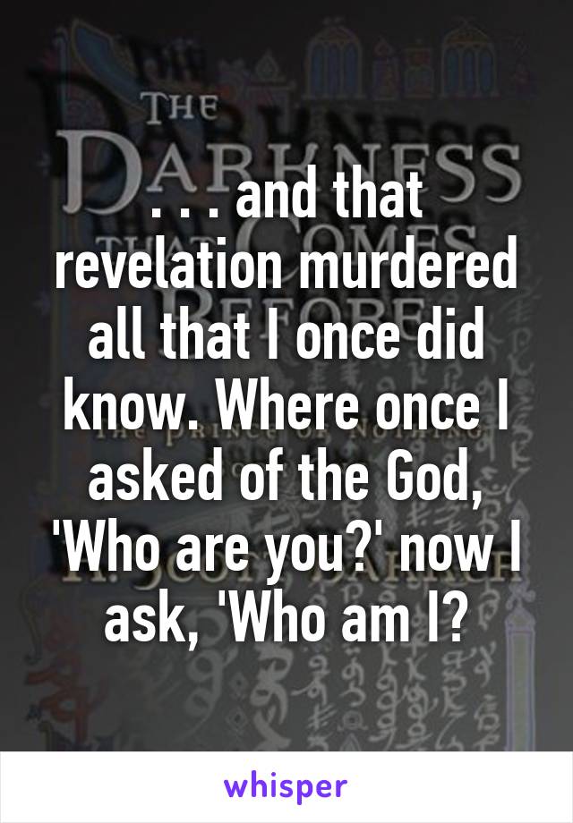 . . . and that revelation murdered all that I once did know. Where once I asked of the God, 'Who are you?' now I ask, 'Who am I?