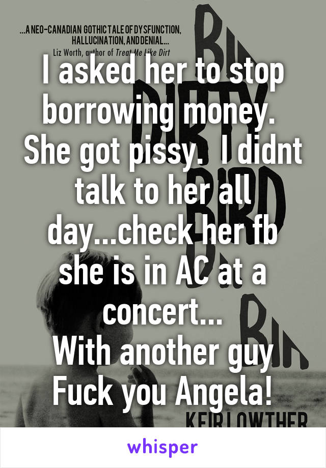 I asked her to stop borrowing money.  She got pissy.  I didnt talk to her all day...check her fb she is in AC at a concert...
With another guy
Fuck you Angela!