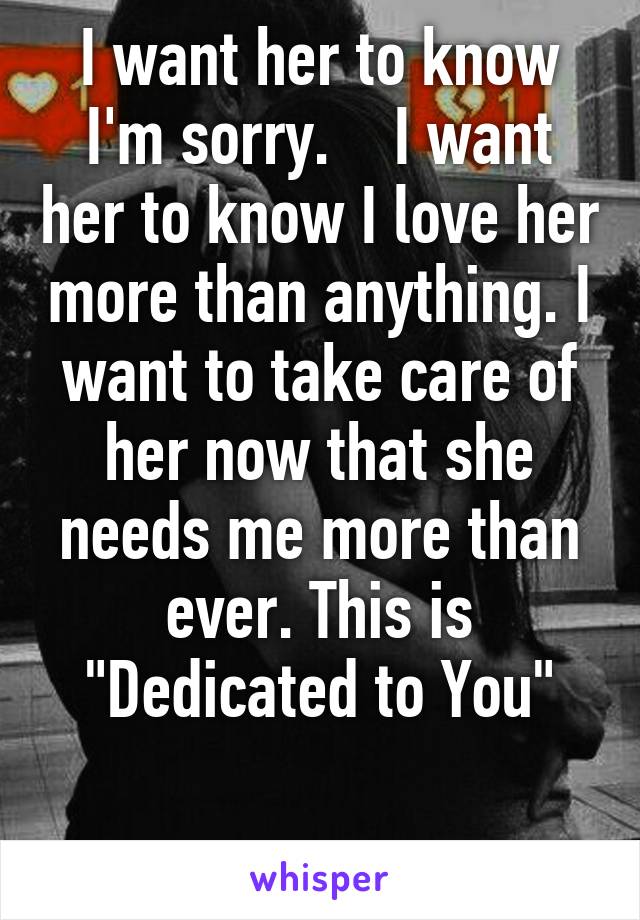 I want her to know I'm sorry.    I want her to know I love her more than anything. I want to take care of her now that she needs me more than ever. This is "Dedicated to You"

