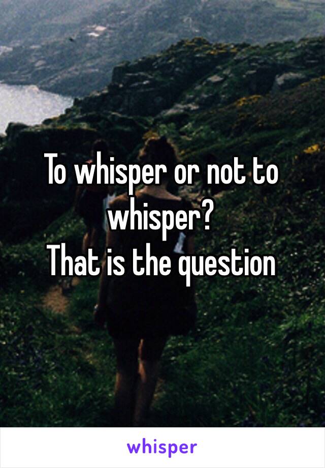 To whisper or not to whisper?
That is the question