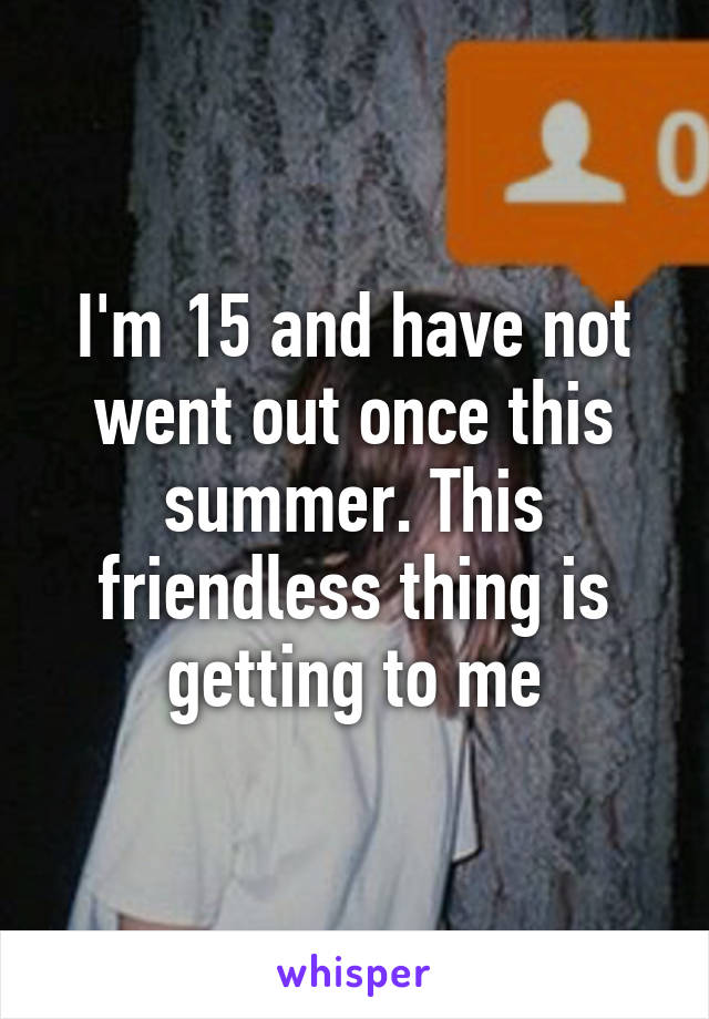 I'm 15 and have not went out once this summer. This friendless thing is getting to me