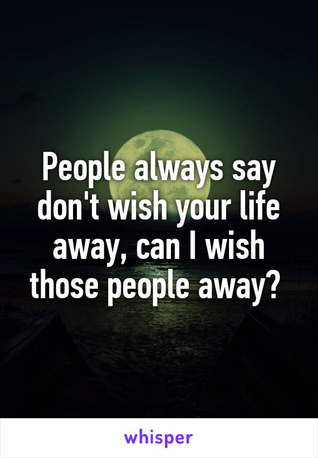 People always say don't wish your life away, can I wish those people away? 