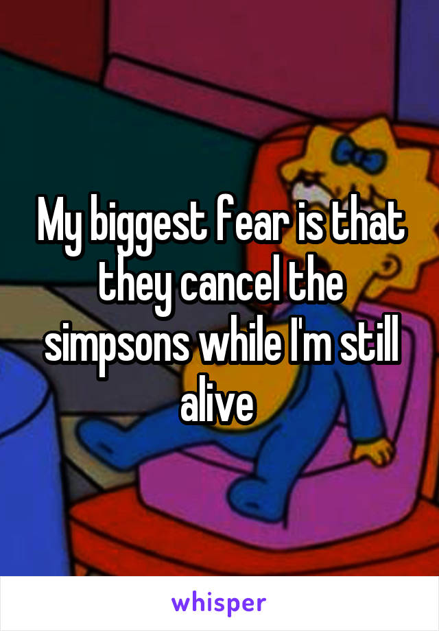 My biggest fear is that they cancel the simpsons while I'm still alive 