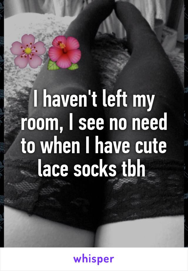 I haven't left my room, I see no need to when I have cute lace socks tbh 