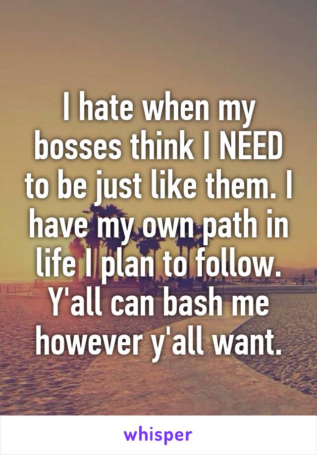 I hate when my bosses think I NEED to be just like them. I have my own path in life I plan to follow. Y'all can bash me however y'all want.