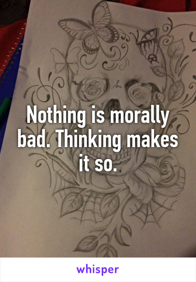 Nothing is morally bad. Thinking makes it so.