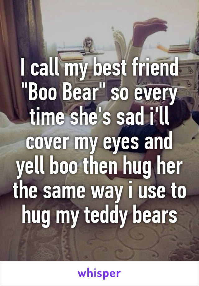 I call my best friend "Boo Bear" so every time she's sad i'll cover my eyes and yell boo then hug her the same way i use to hug my teddy bears