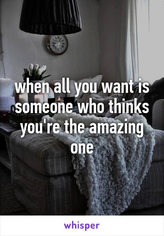 when all you want is someone who thinks you're the amazing one