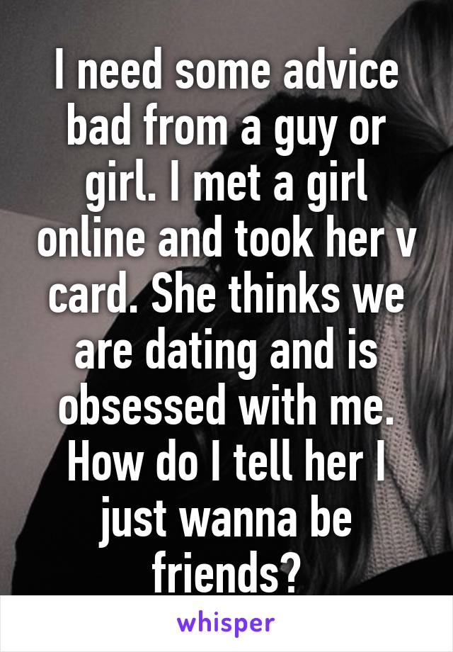 I need some advice bad from a guy or girl. I met a girl online and took her v card. She thinks we are dating and is obsessed with me. How do I tell her I just wanna be friends?