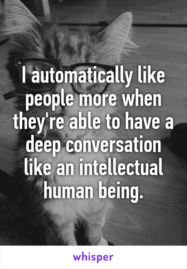 I automatically like people more when they're able to have a deep conversation like an intellectual human being.