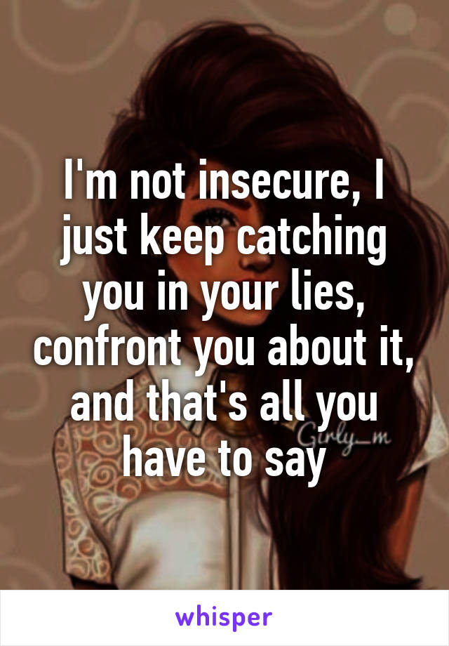 I'm not insecure, I just keep catching you in your lies, confront you about it, and that's all you have to say