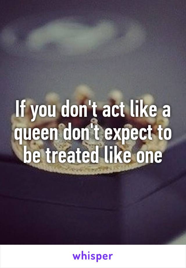 If you don't act like a queen don't expect to be treated like one