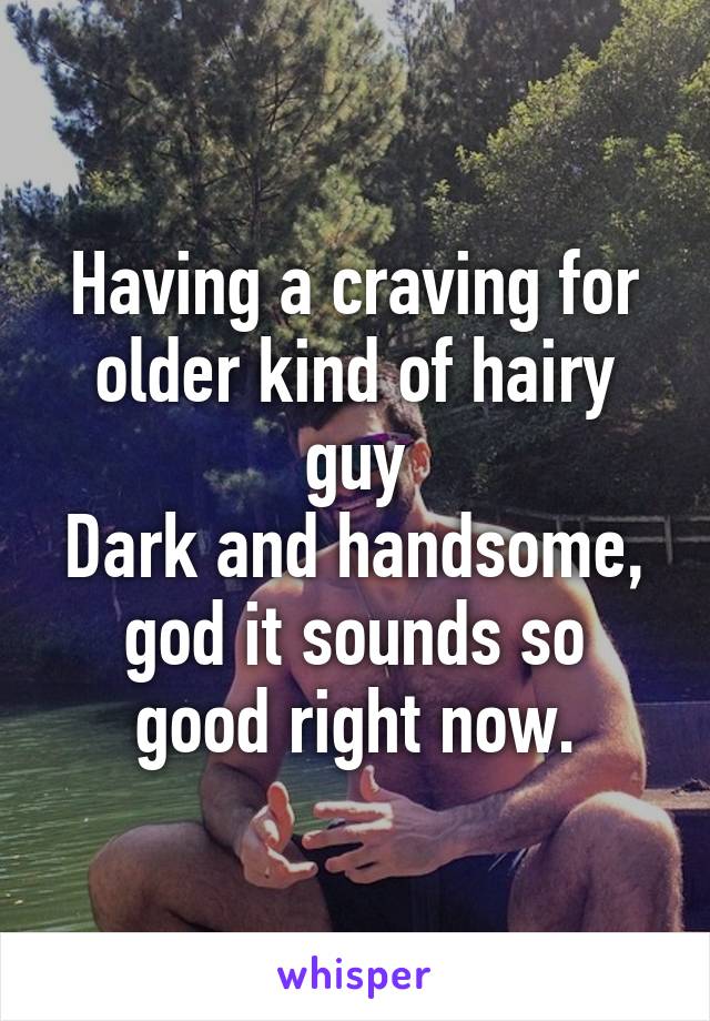 Having a craving for older kind of hairy guy
Dark and handsome,
god it sounds so good right now.