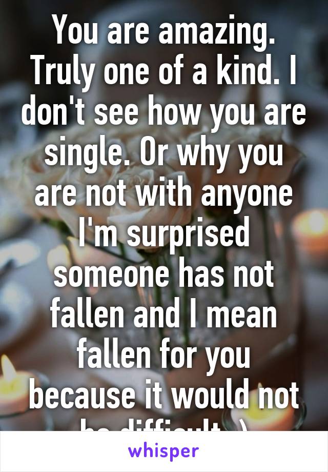 You are amazing. Truly one of a kind. I don't see how you are single. Or why you are not with anyone I'm surprised someone has not fallen and I mean fallen for you because it would not be difficult.:)