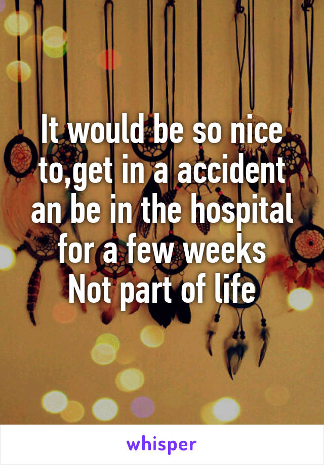 It would be so nice to,get in a accident an be in the hospital for a few weeks
Not part of life
