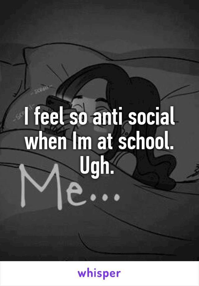 I feel so anti social when Im at school. Ugh. 