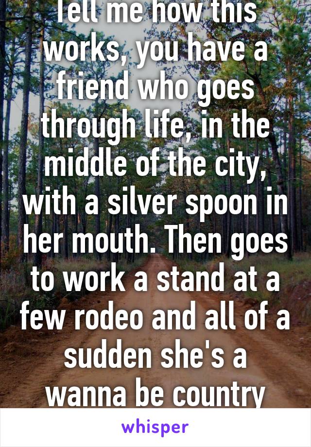 Tell me how this works, you have a friend who goes through life, in the middle of the city, with a silver spoon in her mouth. Then goes to work a stand at a few rodeo and all of a sudden she's a wanna be country girl?? 