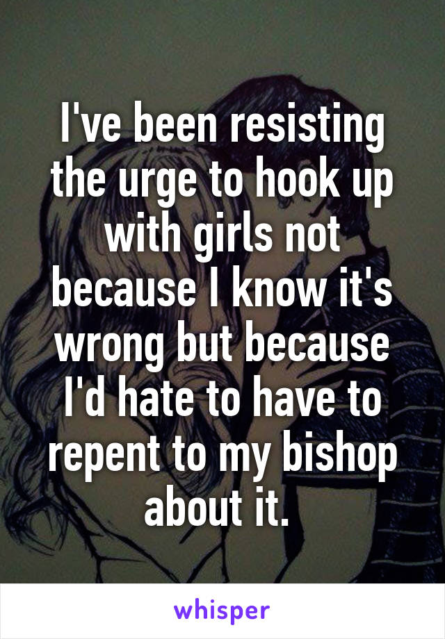 I've been resisting the urge to hook up with girls not because I know it's wrong but because I'd hate to have to repent to my bishop about it. 