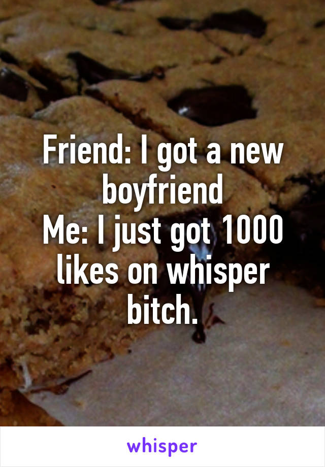 Friend: I got a new boyfriend
Me: I just got 1000 likes on whisper bitch.