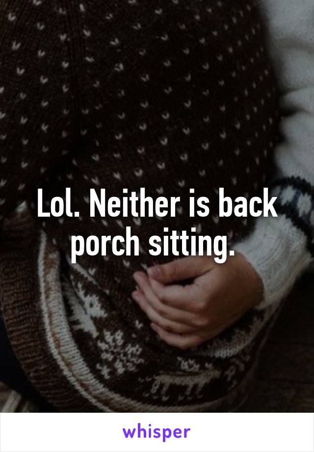 Lol. Neither is back porch sitting. 