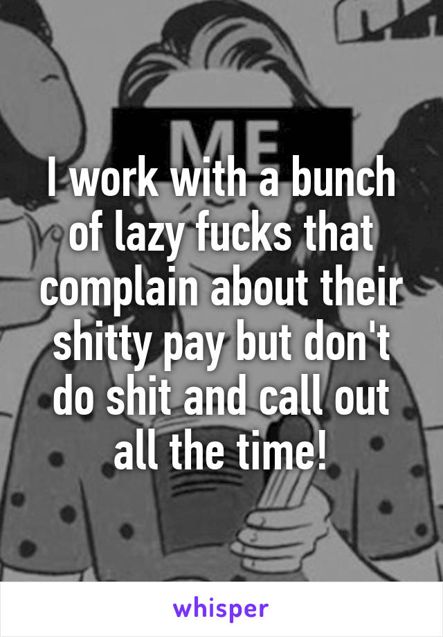 I work with a bunch of lazy fucks that complain about their shitty pay but don't do shit and call out all the time!