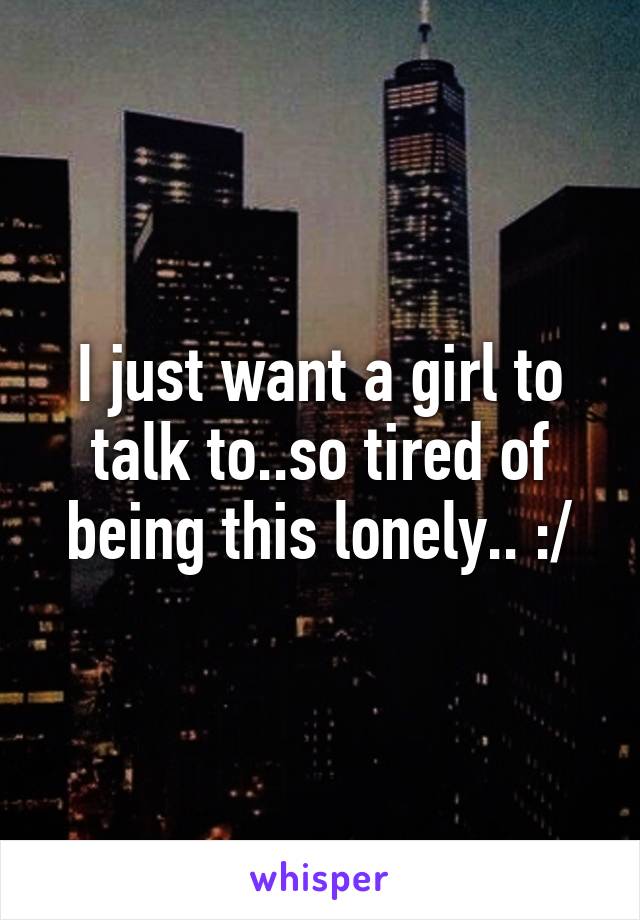 I just want a girl to talk to..so tired of being this lonely.. :/