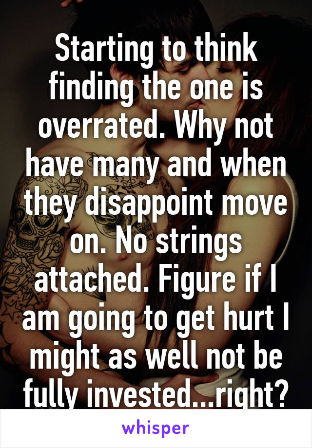 Starting to think finding the one is overrated. Why not have many and when they disappoint move on. No strings attached. Figure if I am going to get hurt I might as well not be fully invested...right?