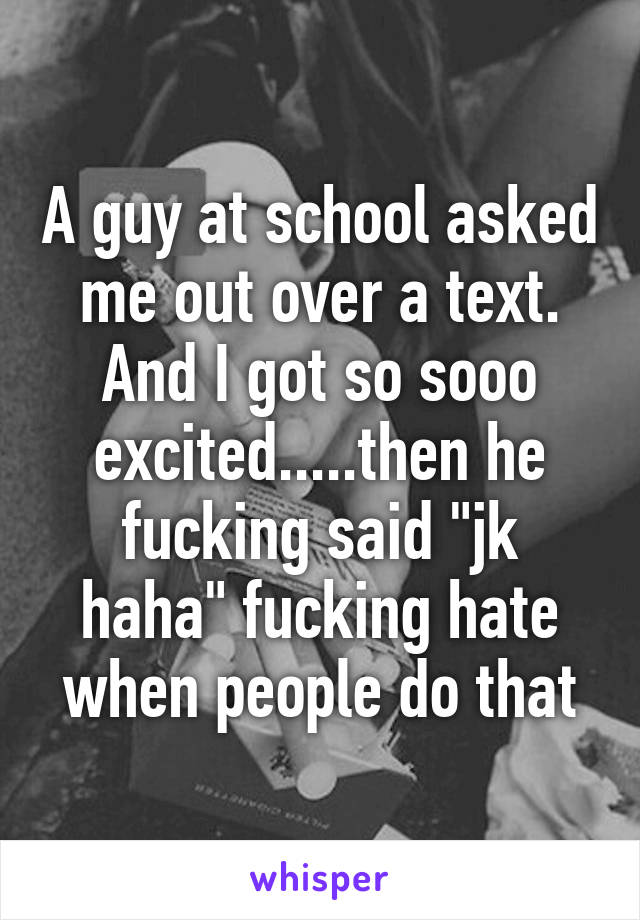 A guy at school asked me out over a text. And I got so sooo excited.....then he fucking said "jk haha" fucking hate when people do that