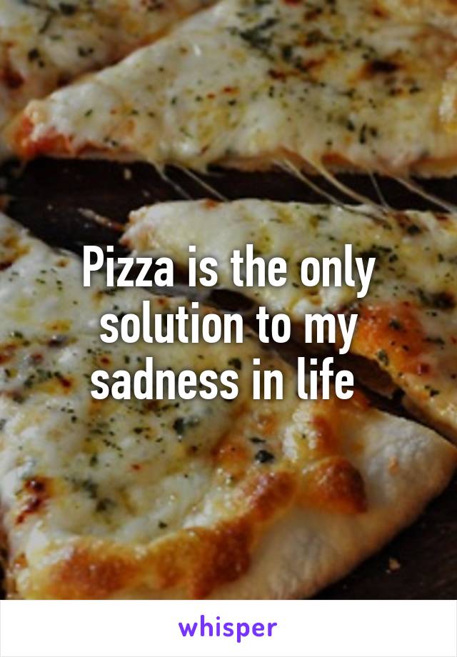 Pizza is the only solution to my sadness in life 