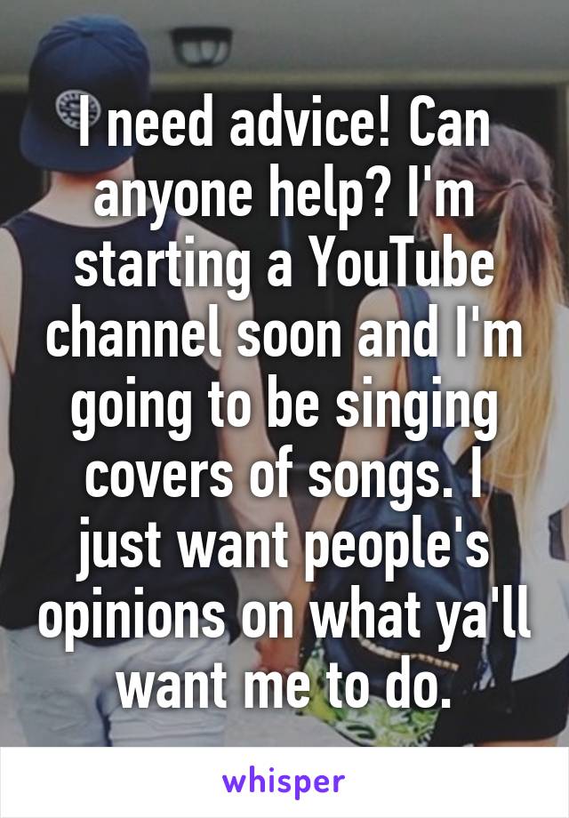 I need advice! Can anyone help? I'm starting a YouTube channel soon and I'm going to be singing covers of songs. I just want people's opinions on what ya'll want me to do.