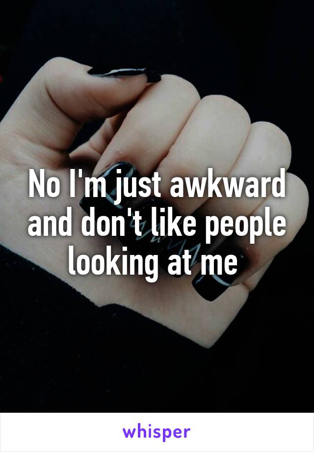 No I'm just awkward and don't like people looking at me 