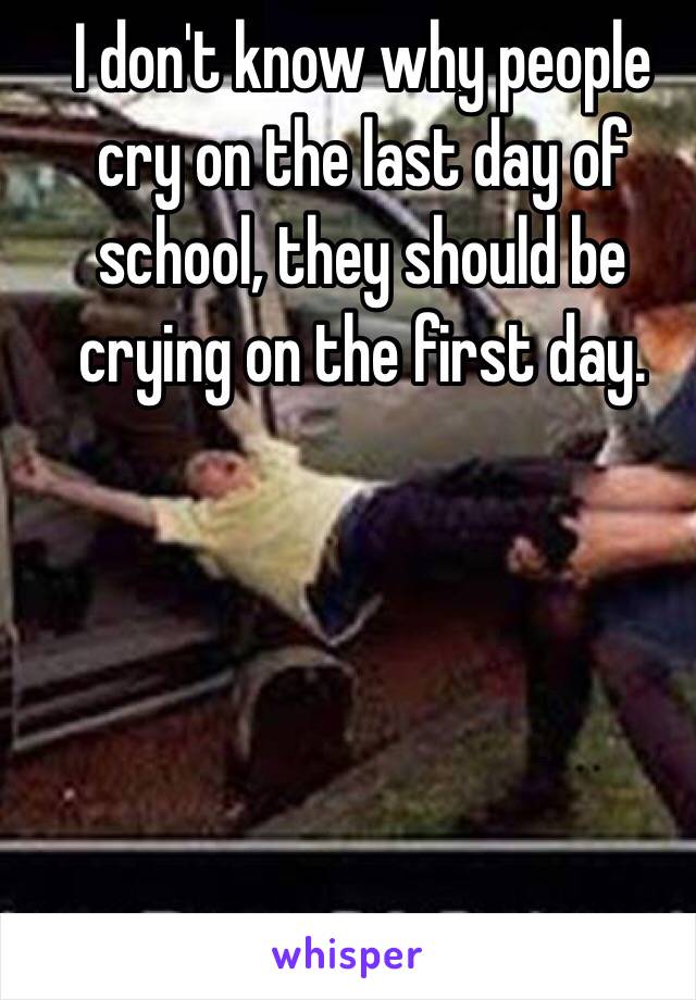 I don't know why people cry on the last day of school, they should be crying on the first day.