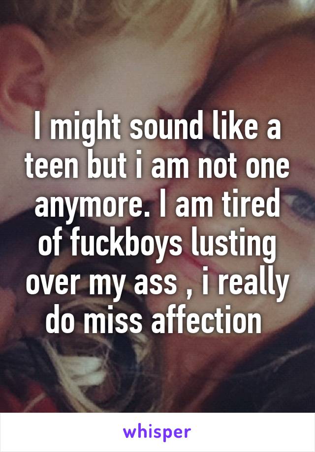 I might sound like a teen but i am not one anymore. I am tired of fuckboys lusting over my ass , i really do miss affection 