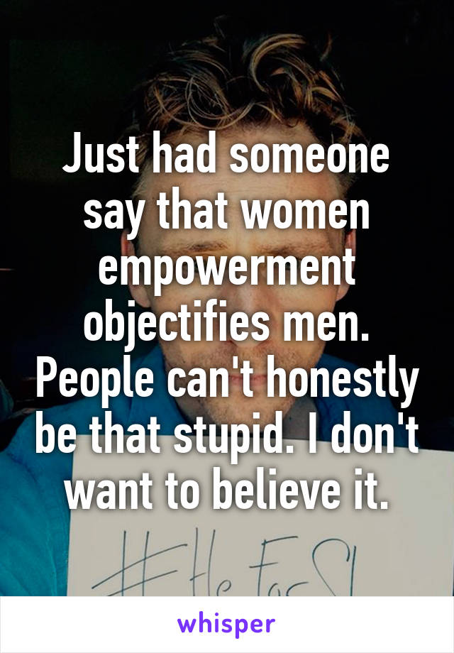 Just had someone say that women empowerment objectifies men. People can't honestly be that stupid. I don't want to believe it.