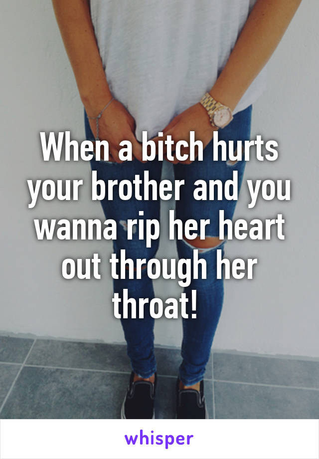 When a bitch hurts your brother and you wanna rip her heart out through her throat! 