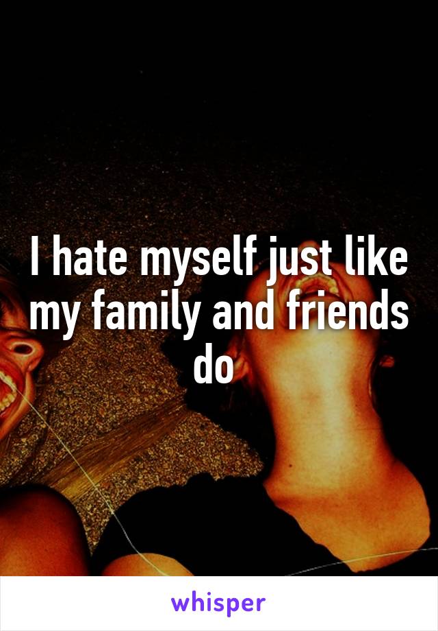 I hate myself just like my family and friends do 