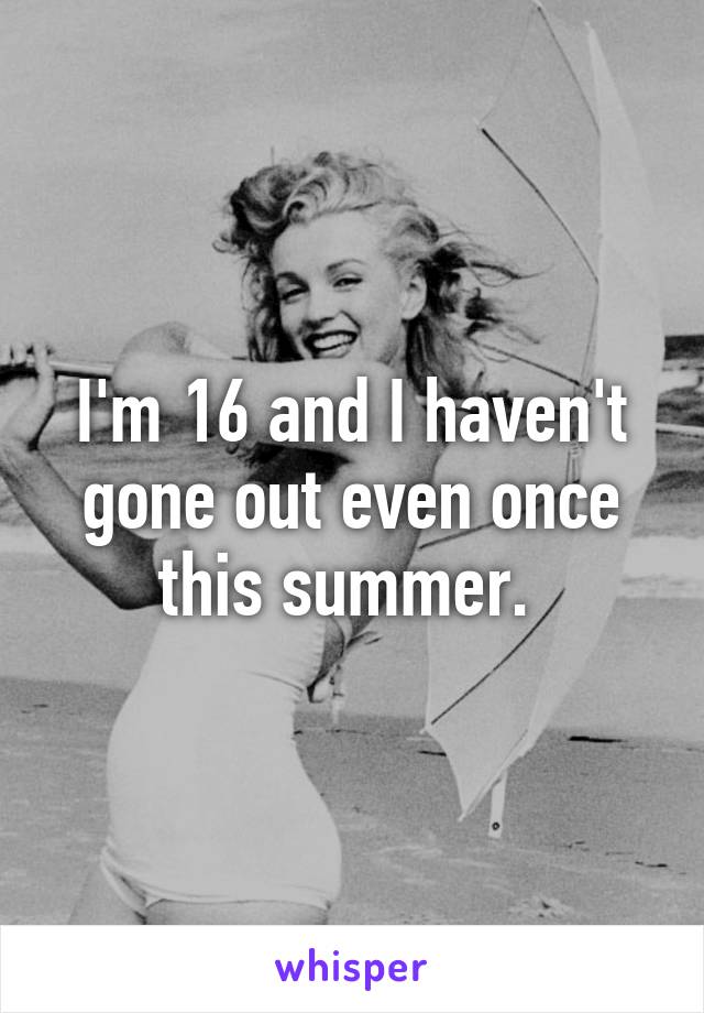 I'm 16 and I haven't gone out even once this summer. 