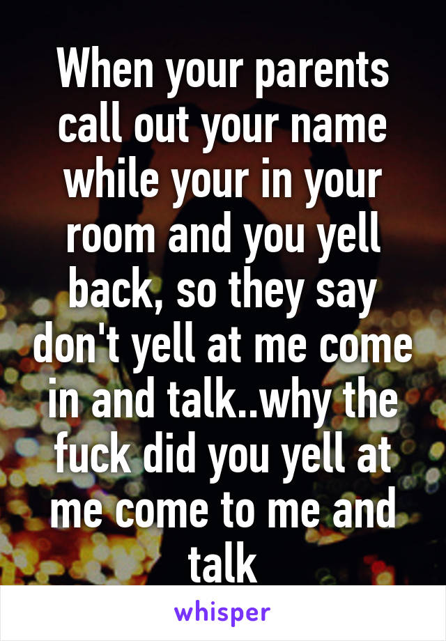 When your parents call out your name while your in your room and you yell back, so they say don't yell at me come in and talk..why the fuck did you yell at me come to me and talk