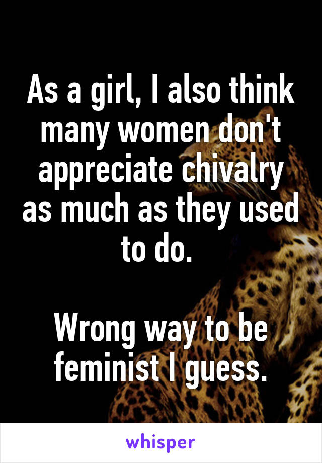 As a girl, I also think many women don't appreciate chivalry as much as they used to do. 

Wrong way to be feminist I guess.