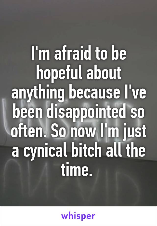 I'm afraid to be hopeful about anything because I've been disappointed so often. So now I'm just a cynical bitch all the time. 