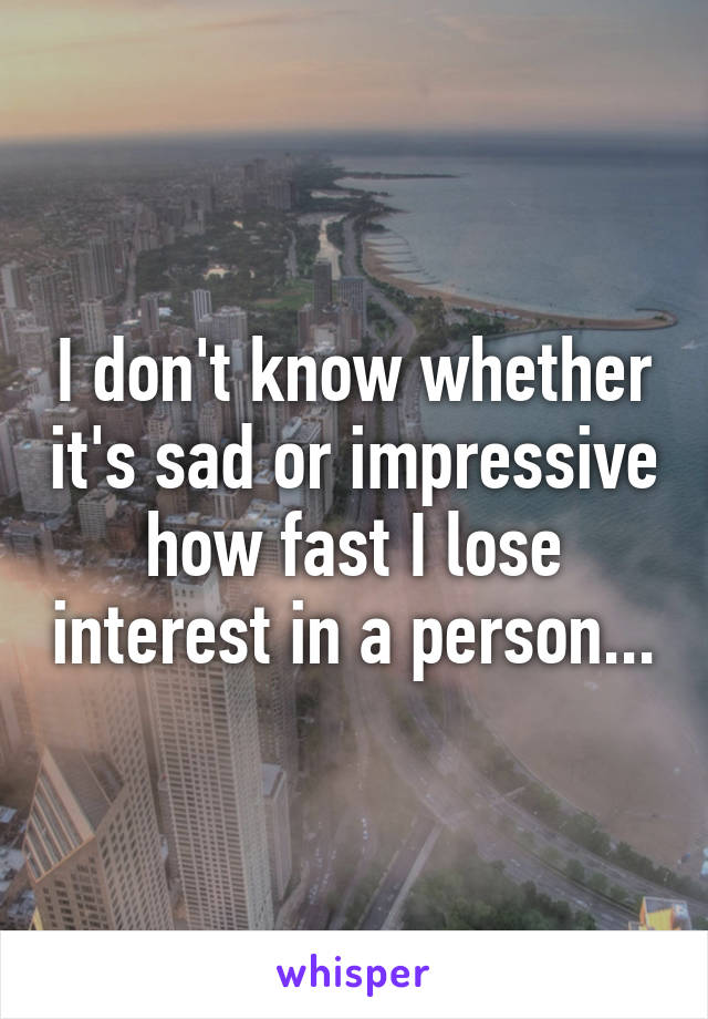 I don't know whether it's sad or impressive how fast I lose interest in a person...