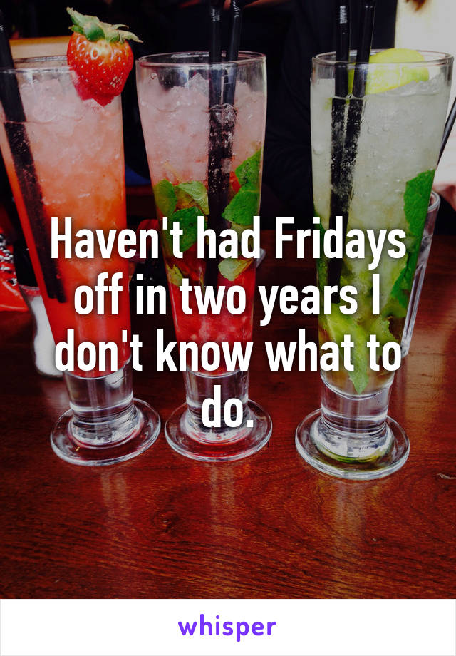 Haven't had Fridays off in two years I don't know what to do.