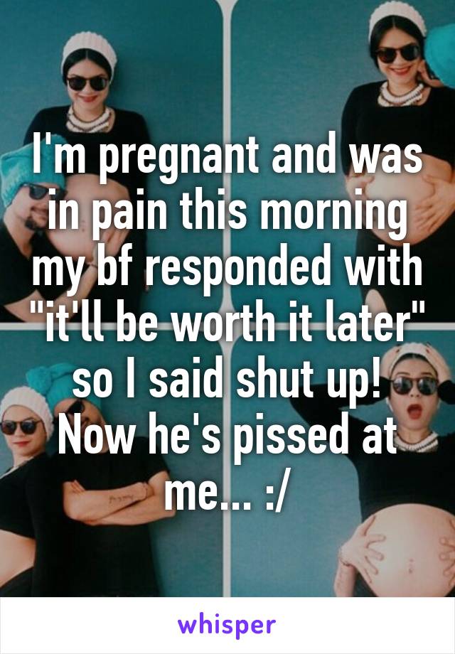 I'm pregnant and was in pain this morning my bf responded with "it'll be worth it later" so I said shut up! Now he's pissed at me... :/