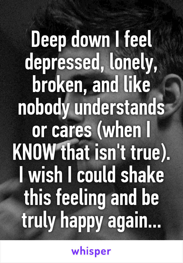 Deep down I feel depressed, lonely, broken, and like nobody understands or cares (when I KNOW that isn't true). I wish I could shake this feeling and be truly happy again...