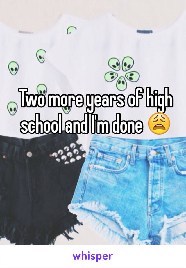 Two more years of high school and I'm done 😩