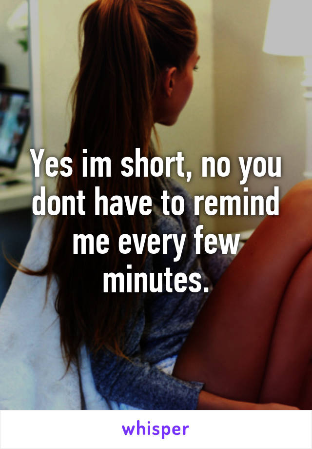 Yes im short, no you dont have to remind me every few minutes.