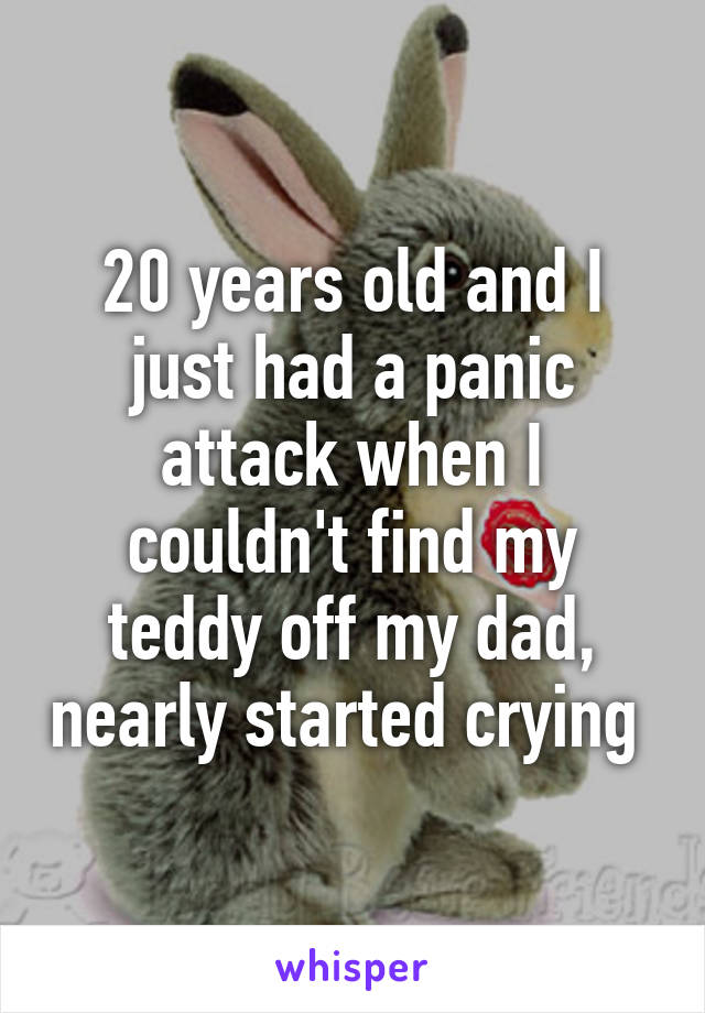 20 years old and I just had a panic attack when I couldn't find my teddy off my dad, nearly started crying 