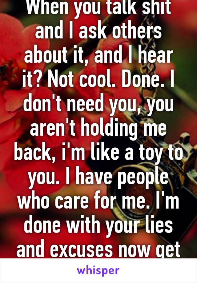 When you talk shit and I ask others about it, and I hear it? Not cool. Done. I don't need you, you aren't holding me back, i'm like a toy to you. I have people who care for me. I'm done with your lies and excuses now get out of my face