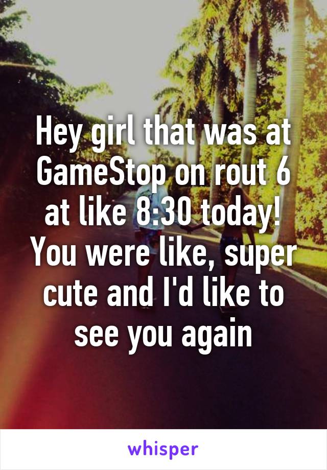 Hey girl that was at GameStop on rout 6 at like 8:30 today! You were like, super cute and I'd like to see you again